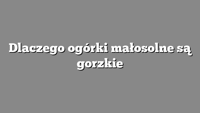 Dlaczego ogórki małosolne są gorzkie