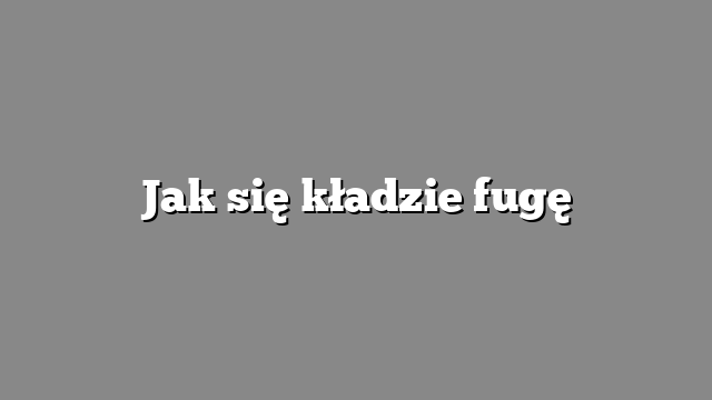 Jak się kładzie fugę