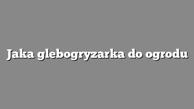 Jaka glebogryzarka do ogrodu